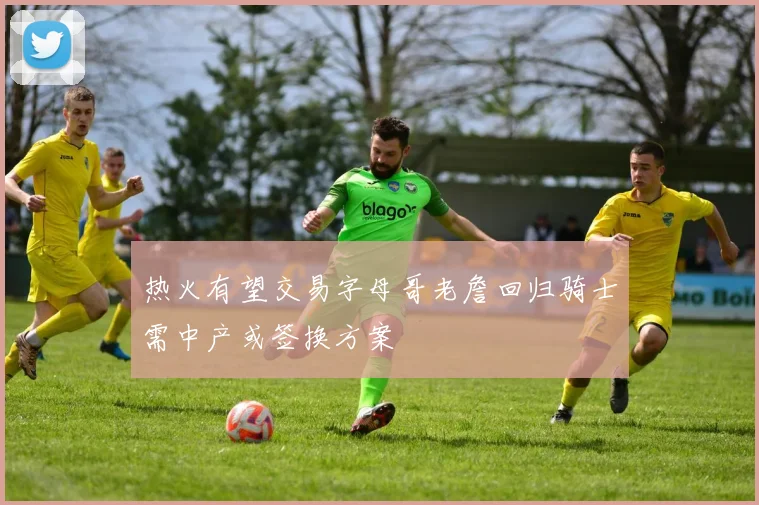 热火有望交易字母哥老詹回归骑士需中产或签换方案