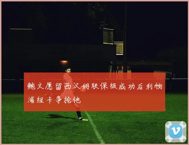 鲍文愿留西汉姆联保级成功后利物浦纽卡争抢他