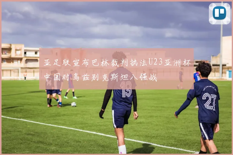 亚足联宣布巴林裁判执法U23亚洲杯中国对乌兹别克斯坦八强战