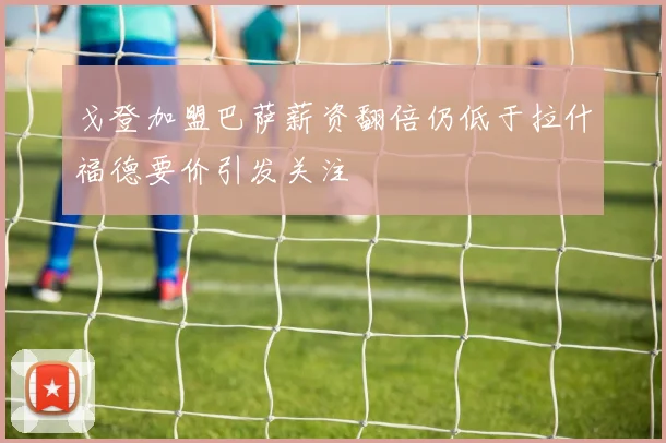 戈登加盟巴萨薪资翻倍仍低于拉什福德要价引发关注