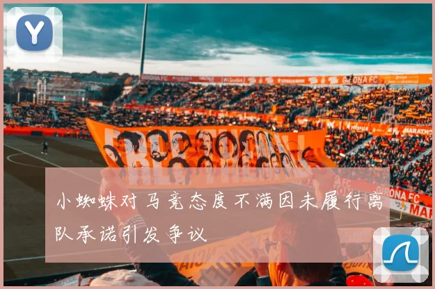 小蜘蛛对马竞态度不满因未履行离队承诺引发争议
