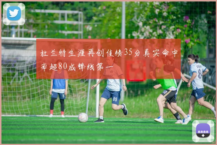 杜兰特生涯再创佳绩35分真实命中率超80成锋线第一