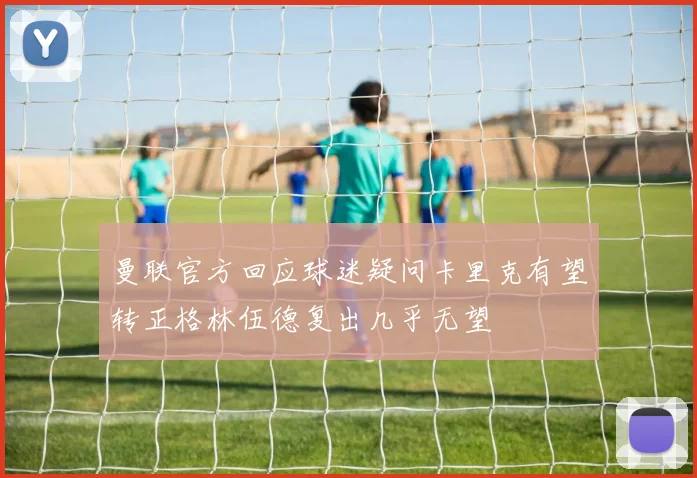 曼联官方回应球迷疑问卡里克有望转正格林伍德复出几乎无望