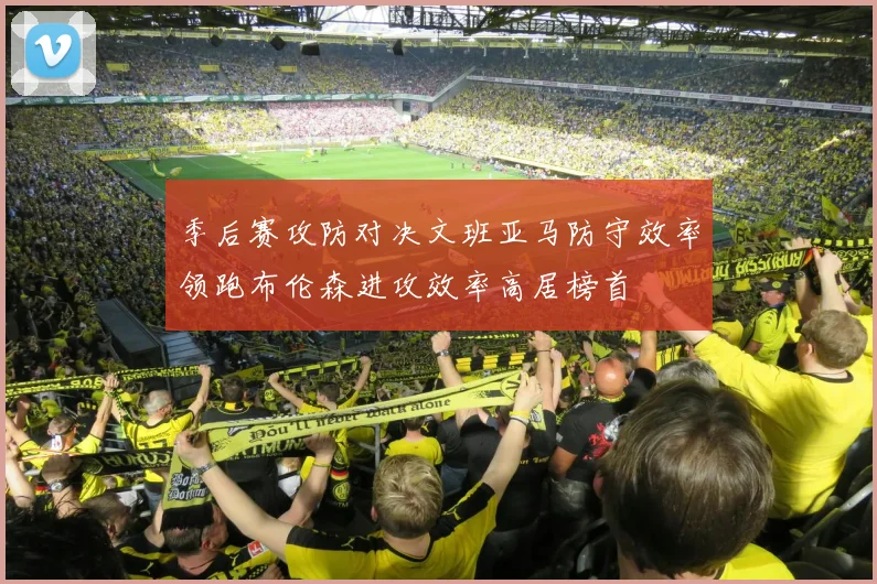 季后赛攻防对决文班亚马防守效率领跑布伦森进攻效率高居榜首