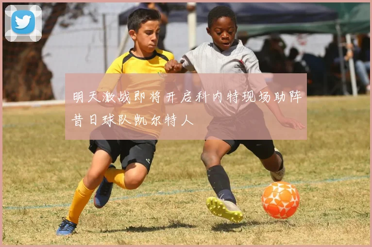 明天激战即将开启科内特现场助阵昔日球队凯尔特人