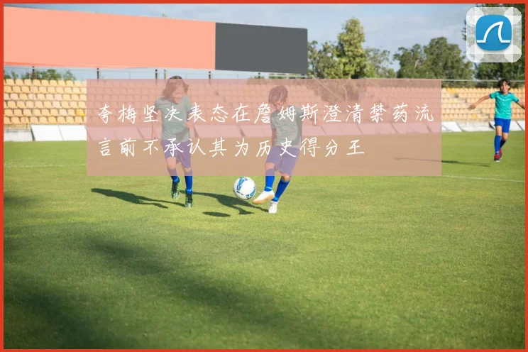 夸梅坚决表态在詹姆斯澄清禁药流言前不承认其为历史得分王