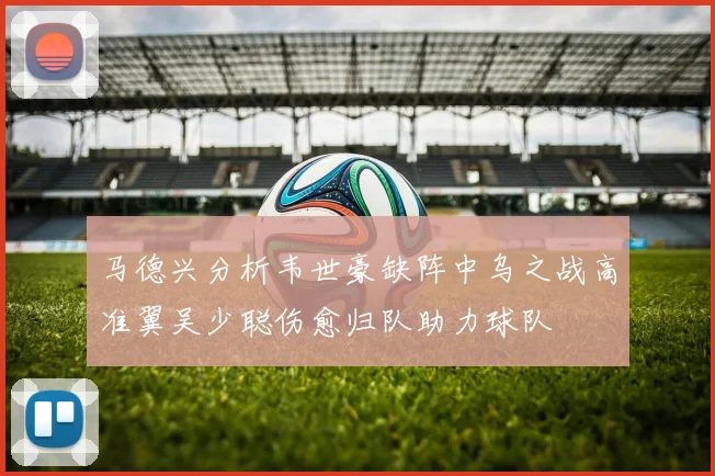 马德兴分析韦世豪缺阵中乌之战高准翼吴少聪伤愈归队助力球队