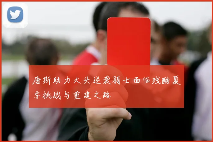 唐斯助力大头逆袭骑士面临残酷夏季挑战与重建之路