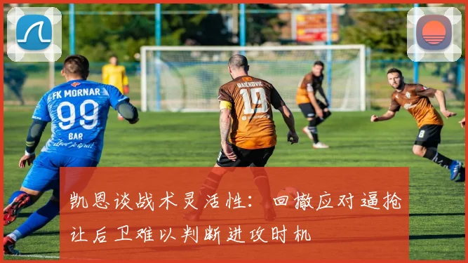 凯恩谈战术灵活性：回撤应对逼抢让后卫难以判断进攻时机