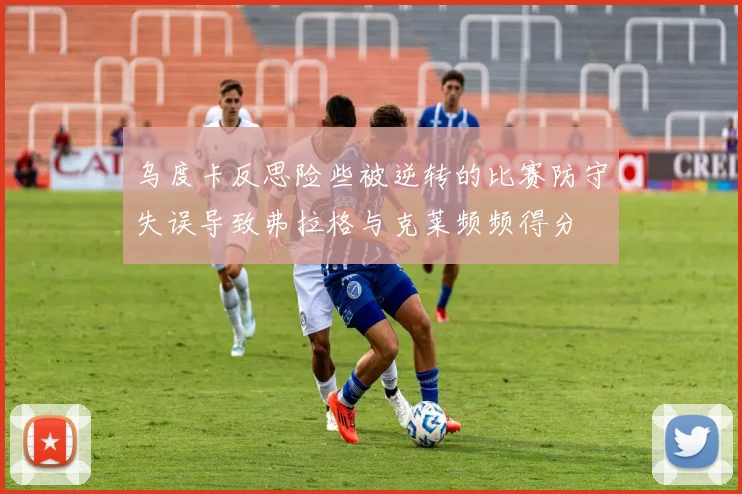 乌度卡反思险些被逆转的比赛防守失误导致弗拉格与克莱频频得分