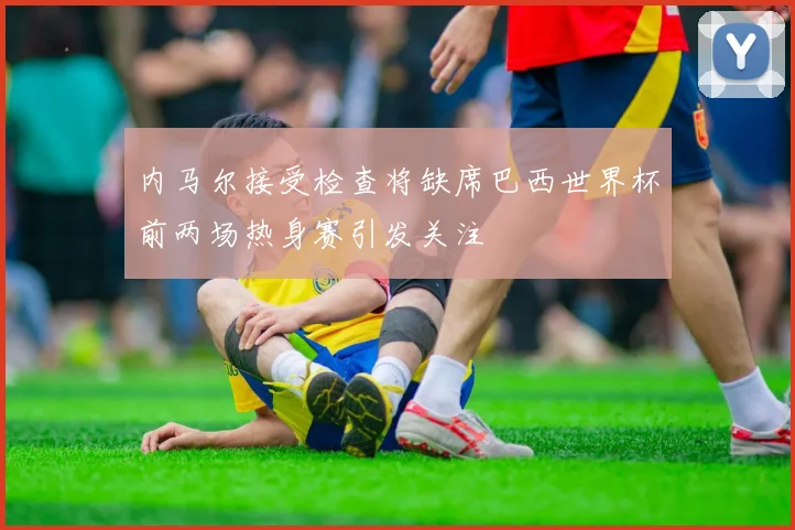 内马尔接受检查将缺席巴西世界杯前两场热身赛引发关注