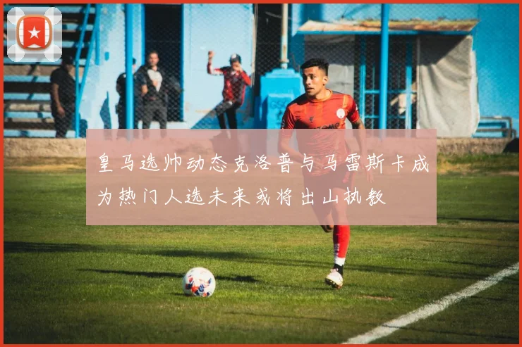 皇马选帅动态克洛普与马雷斯卡成为热门人选未来或将出山执教