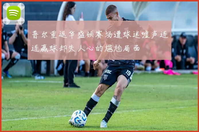 普尔重返华盛顿赛场遭球迷嘘声连连赢球却失人心的尴尬局面
