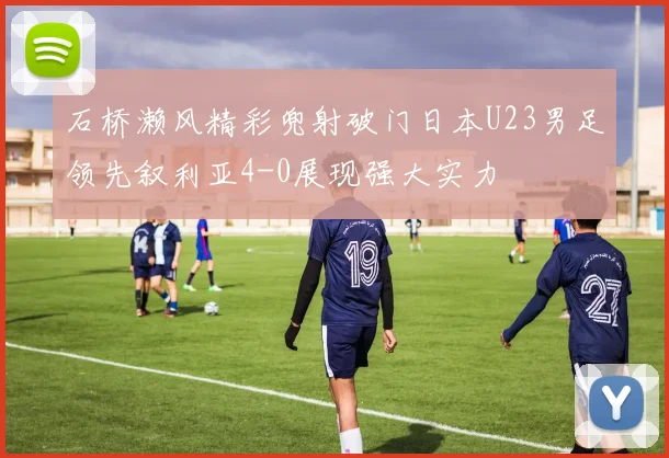 石桥濑风精彩兜射破门日本U23男足领先叙利亚4-0展现强大实力