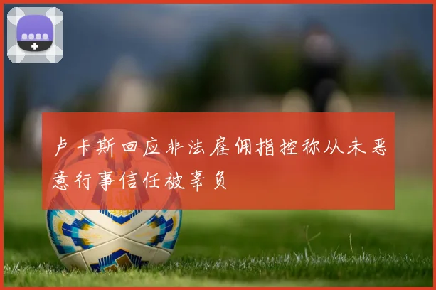 卢卡斯回应非法雇佣指控称从未恶意行事信任被辜负
