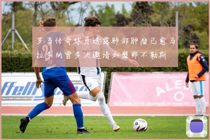 罗马传奇球员透露肺部肿瘤已愈马拉多纳曾多次邀请加盟那不勒斯