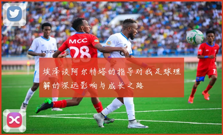埃泽谈阿尔特塔的指导对我足球理解的深远影响与成长之路