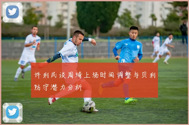 许利民谈周琦上场时间调整与贝利防守潜力分析