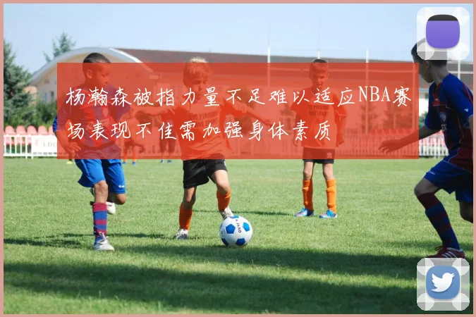 杨瀚森被指力量不足难以适应NBA赛场表现不佳需加强身体素质